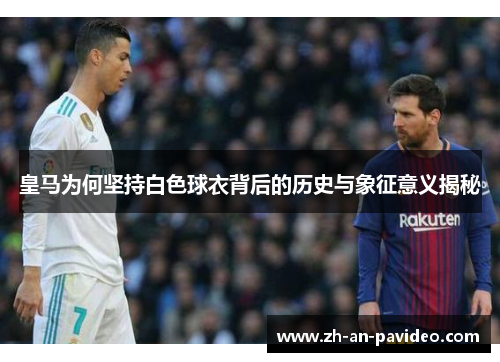 皇马为何坚持白色球衣背后的历史与象征意义揭秘