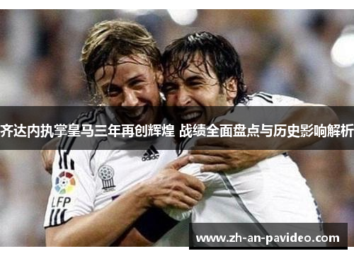 齐达内执掌皇马三年再创辉煌 战绩全面盘点与历史影响解析 齐达内执掌皇马三年再创辉煌 战绩全面盘点与历史影响解析