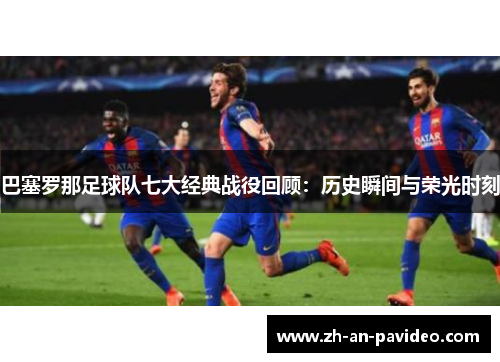 巴塞罗那足球队七大经典战役回顾:历史瞬间与荣光时刻 巴塞罗那足球队七大经典战役回顾:历史瞬间与荣光时刻