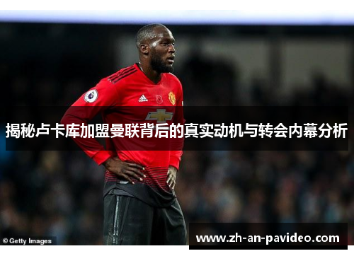 揭秘卢卡库加盟曼联背后的真实动机与转会内幕分析