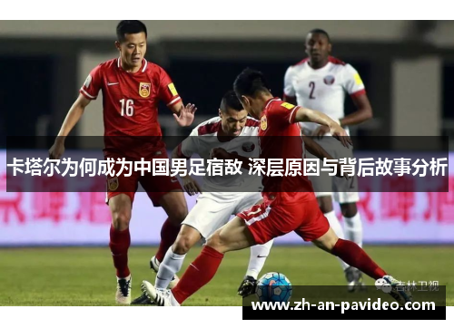 卡塔尔为何成为中国男足宿敌 深层原因与背后故事分析 卡塔尔为何成为中国男足宿敌 深层原因与背后故事分析