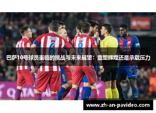 巴萨10号球员面临的挑战与未来展望：重塑辉煌还是承载压力