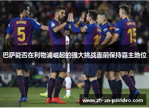 巴萨能否在利物浦崛起的强大挑战面前保持霸主地位 巴萨能否在利物浦崛起的强大挑战面前保持霸主地位