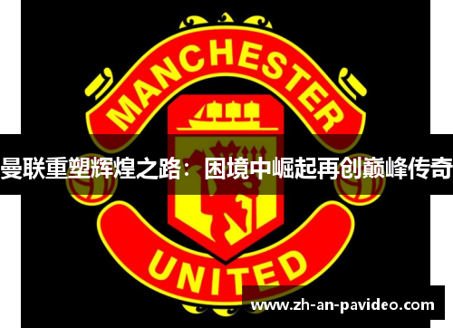 曼联重塑辉煌之路：困境中崛起再创巅峰传奇