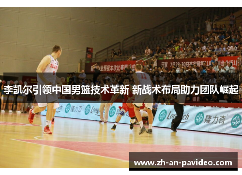 李凯尔引领中国男篮技术革新 新战术布局助力团队崛起 李凯尔引领中国男篮技术革新 新战术布局助力团队崛起
