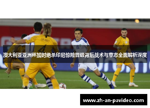 澳大利亚亚洲杯加时绝杀印尼惊险晋级背后战术与意志全面解析深度 澳大利亚亚洲杯加时绝杀印尼惊险晋级背后战术与意志全面解析深度