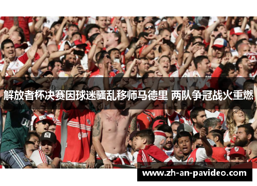 解放者杯决赛因球迷骚乱移师马德里 两队争冠战火重燃 解放者杯决赛因球迷骚乱移师马德里 两队争冠战火重燃